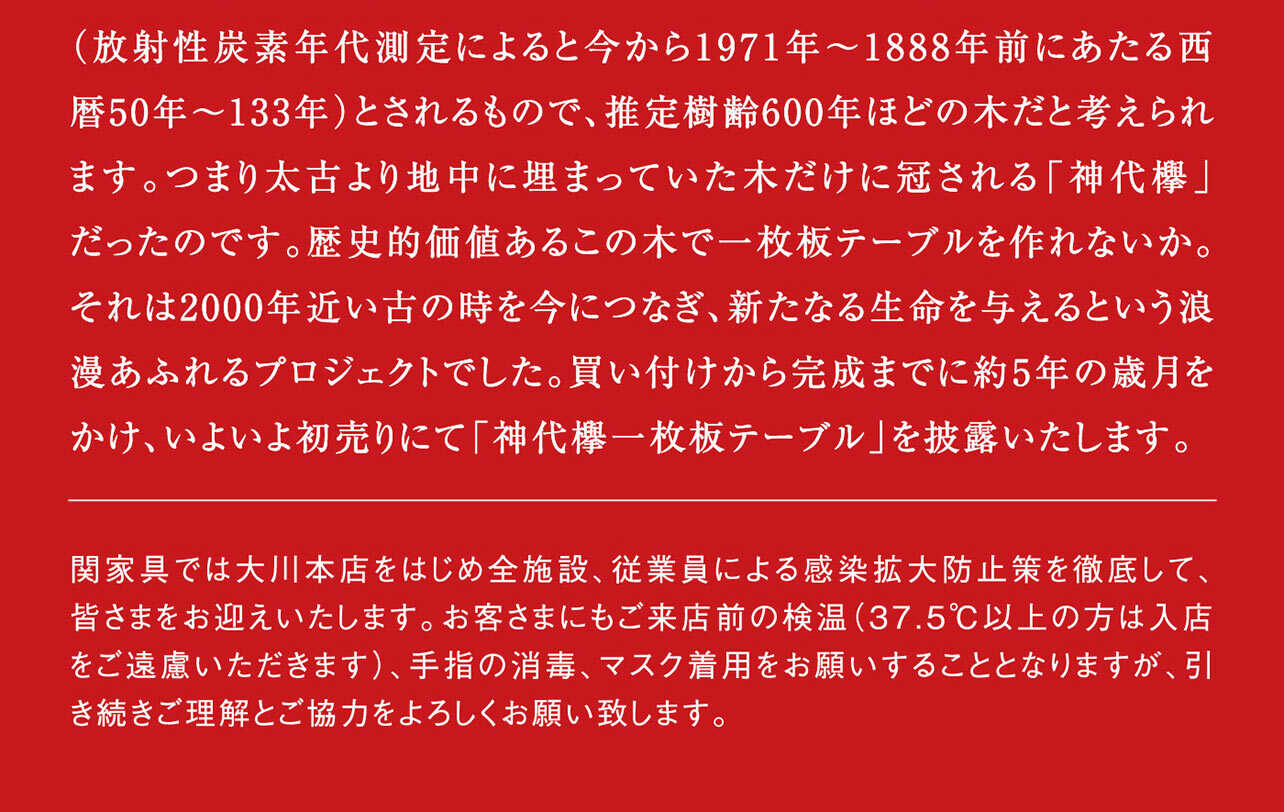 新年早々、景気のいい話をさせていただきます。価格は驚きの一億一千五百万円、しかも税別。でも、それだけの価値はあると自負しています。出土した樹木は、秋田と山形にまたがる鳥海山の噴火により埋もれた(放射性炭素年代測定によると今から1971年-1888年前にあたる西暦50年-133年)とされるもので、推定樹齢600年ほとの木だと考えられます。つまり太古より地中に埋まっていた木だけに冠される「神代棒」だったのです。歴史的価値あるこの木で一枚板テーブルを作れないか。それは2000年近い古の時を今につなぎ、新たなる生命を与えるという浪漫あふれるプロジェクトでした。買い付けから完成までに約5年の歳月をかけ、いよいよ初売りにて披露される「神代樽一枚板テーブル」関家具では大川本店をはじめ全施設、従業員による感染拡大防止策を徹底して、皆さまをお迎えいたします。お客さまにもご来店前の検温(37.5℃以上の方は入店をご遠慮いただきます)、手指の消毒、マスク着用をお願いすることとなりますが、引き続きご理解とご協力をよろしくお願い致します。関家具 代表取締役 関文彦