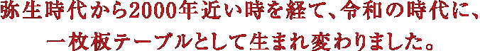 弥生時代から2000年近い時を経て、令和の時代に、一枚板テーブルとして生まれ変わりました